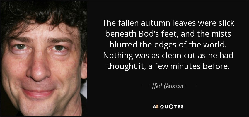 The fallen autumn leaves were slick beneath Bod's feet, and the mists blurred the edges of the world. Nothing was as clean-cut as he had thought it, a few minutes before. - Neil Gaiman