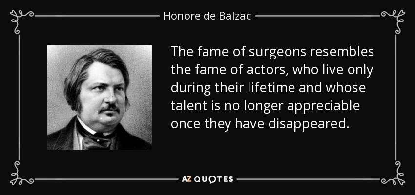 The fame of surgeons resembles the fame of actors, who live only during their lifetime and whose talent is no longer appreciable once they have disappeared. - Honore de Balzac