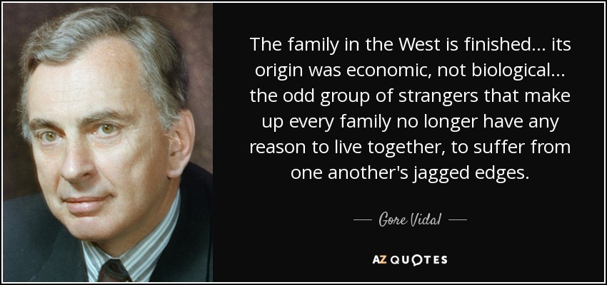 The family in the West is finished... its origin was economic, not biological... the odd group of strangers that make up every family no longer have any reason to live together, to suffer from one another's jagged edges. - Gore Vidal