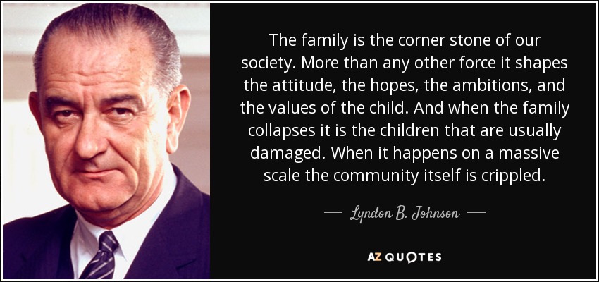 The family is the corner stone of our society. More than any other force it shapes the attitude, the hopes, the ambitions, and the values of the child. And when the family collapses it is the children that are usually damaged. When it happens on a massive scale the community itself is crippled. - Lyndon B. Johnson