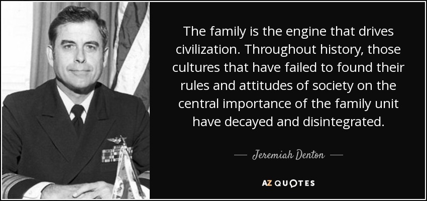 The family is the engine that drives civilization. Throughout history, those cultures that have failed to found their rules and attitudes of society on the central importance of the family unit have decayed and disintegrated. - Jeremiah Denton