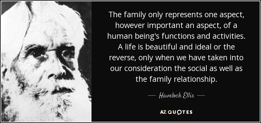 The family only represents one aspect, however important an aspect, of a human being's functions and activities. A life is beautiful and ideal or the reverse, only when we have taken into our consideration the social as well as the family relationship. - Havelock Ellis