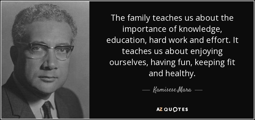 The family teaches us about the importance of knowledge, education, hard work and effort. It teaches us about enjoying ourselves, having fun, keeping fit and healthy. - Kamisese Mara