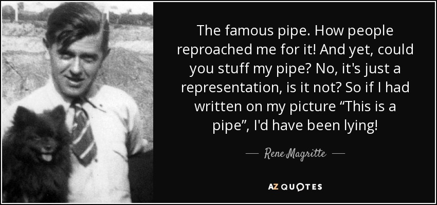 The famous pipe. How people reproached me for it! And yet, could you stuff my pipe? No, it's just a representation, is it not? So if I had written on my picture “This is a pipe”, I'd have been lying! - Rene Magritte
