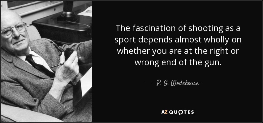 The fascination of shooting as a sport depends almost wholly on whether you are at the right or wrong end of the gun. - P. G. Wodehouse
