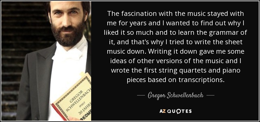 The fascination with the music stayed with me for years and I wanted to find out why I liked it so much and to learn the grammar of it, and that's why I tried to write the sheet music down. Writing it down gave me some ideas of other versions of the music and I wrote the first string quartets and piano pieces based on transcriptions. - Gregor Schwellenbach