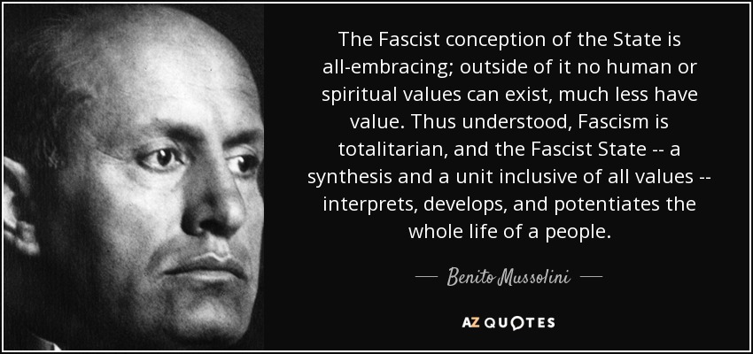 The Fascist conception of the State is all-embracing; outside of it no human or spiritual values can exist, much less have value. Thus understood, Fascism is totalitarian, and the Fascist State -- a synthesis and a unit inclusive of all values -- interprets, develops, and potentiates the whole life of a people. - Benito Mussolini