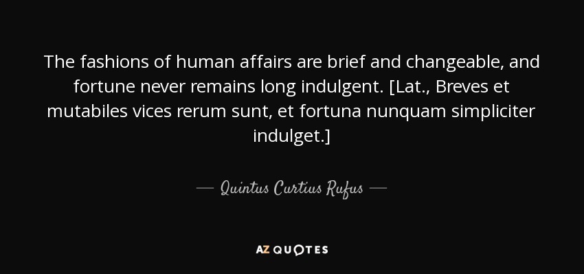 The fashions of human affairs are brief and changeable, and fortune never remains long indulgent. [Lat., Breves et mutabiles vices rerum sunt, et fortuna nunquam simpliciter indulget.] - Quintus Curtius Rufus