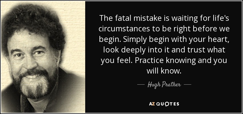 The fatal mistake is waiting for life's circumstances to be right before we begin. Simply begin with your heart, look deeply into it and trust what you feel. Practice knowing and you will know. - Hugh Prather