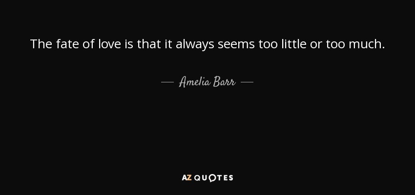 The fate of love is that it always seems too little or too much. - Amelia Barr