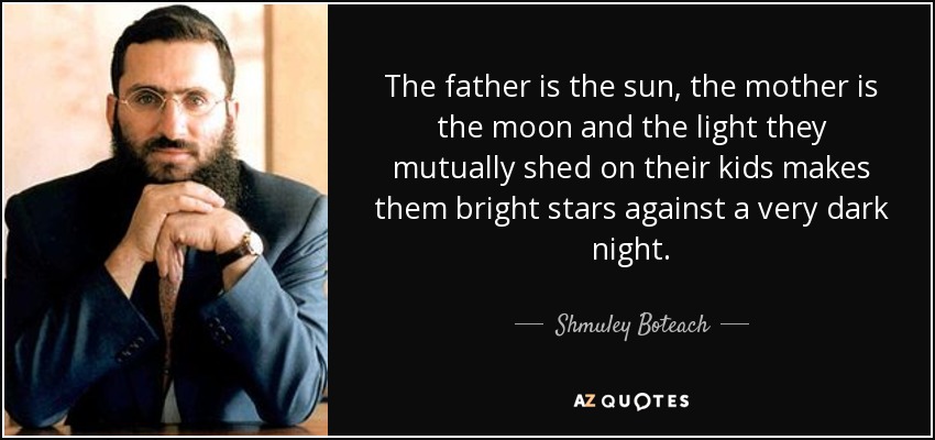The father is the sun, the mother is the moon and the light they mutually shed on their kids makes them bright stars against a very dark night. - Shmuley Boteach