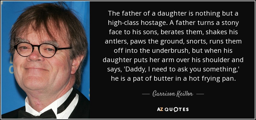 The father of a daughter is nothing but a high-class hostage. A father turns a stony face to his sons, berates them, shakes his antlers, paws the ground, snorts, runs them off into the underbrush, but when his daughter puts her arm over his shoulder and says, 'Daddy, I need to ask you something,' he is a pat of butter in a hot frying pan. - Garrison Keillor