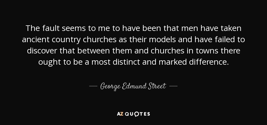 The fault seems to me to have been that men have taken ancient country churches as their models and have failed to discover that between them and churches in towns there ought to be a most distinct and marked difference. - George Edmund Street