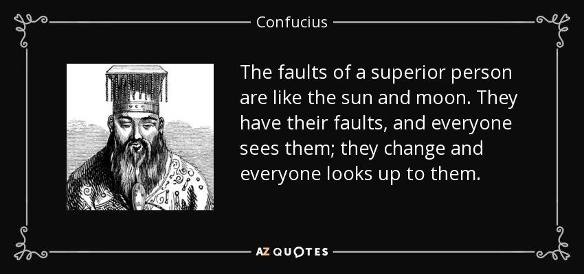 The faults of a superior person are like the sun and moon. They have their faults, and everyone sees them; they change and everyone looks up to them. - Confucius