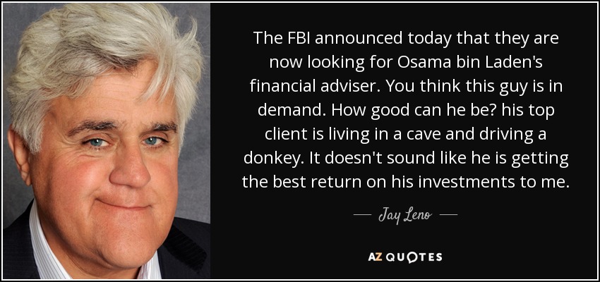 The FBI announced today that they are now looking for Osama bin Laden's financial adviser. You think this guy is in demand. How good can he be? his top client is living in a cave and driving a donkey. It doesn't sound like he is getting the best return on his investments to me. - Jay Leno