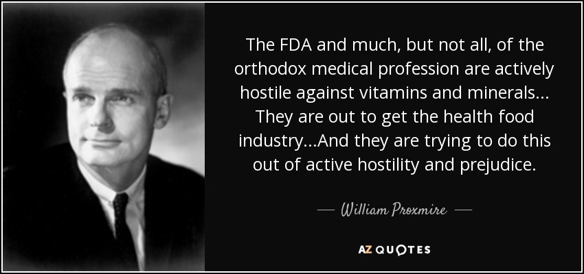 The FDA and much, but not all, of the orthodox medical profession are actively hostile against vitamins and minerals... They are out to get the health food industry...And they are trying to do this out of active hostility and prejudice. - William Proxmire