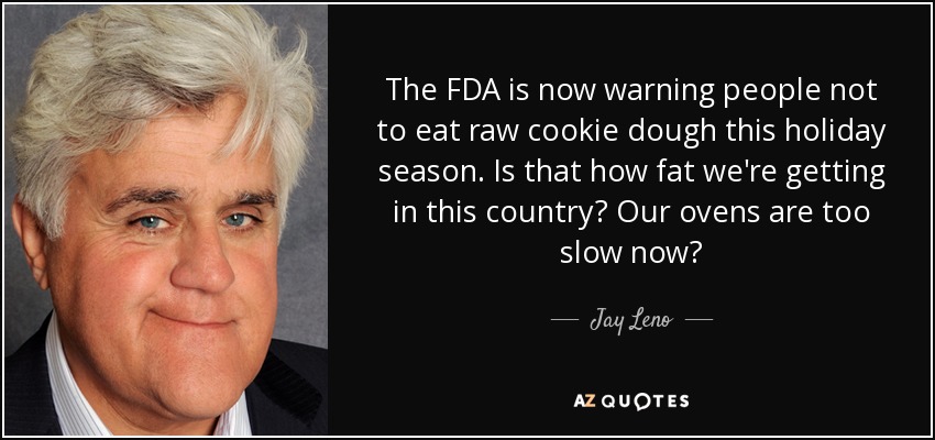 The FDA is now warning people not to eat raw cookie dough this holiday season. Is that how fat we're getting in this country? Our ovens are too slow now? - Jay Leno