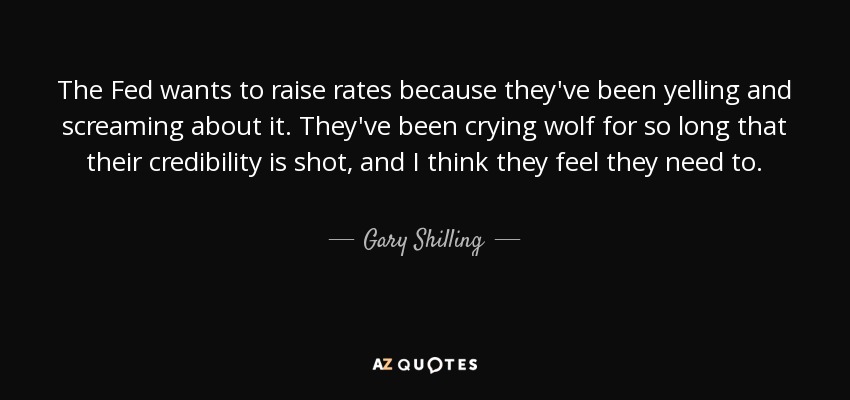 The Fed wants to raise rates because they've been yelling and screaming about it. They've been crying wolf for so long that their credibility is shot, and I think they feel they need to. - Gary Shilling