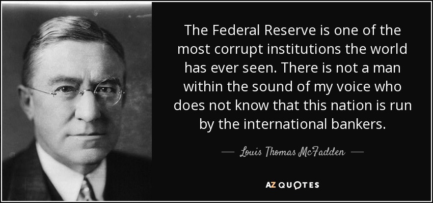 The Federal Reserve is one of the most corrupt institutions the world has ever seen. There is not a man within the sound of my voice who does not know that this nation is run by the international bankers. - Louis Thomas McFadden