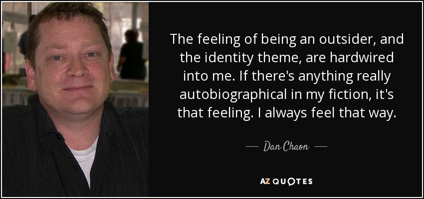 The feeling of being an outsider, and the identity theme, are hardwired into me. If there's anything really autobiographical in my fiction, it's that feeling. I always feel that way. - Dan Chaon