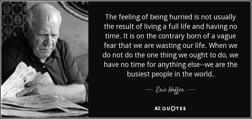 The feeling of being hurried is not usually the result of living a full life and having no time. It is on the contrary born of a vague fear that we are wasting our life. When we do not do the one thing we ought to do, we have no time for anything else--we are the busiest people in the world. - Eric Hoffer