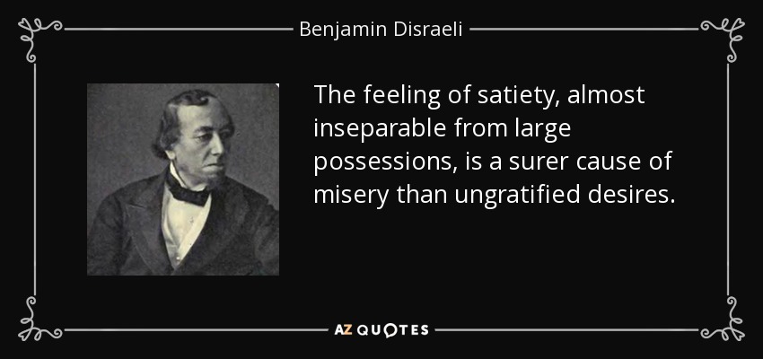 The feeling of satiety, almost inseparable from large possessions, is a surer cause of misery than ungratified desires. - Benjamin Disraeli