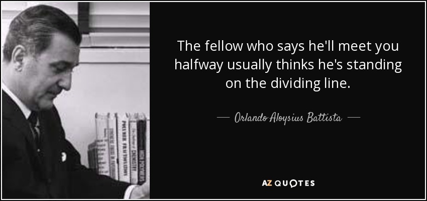 The fellow who says he'll meet you halfway usually thinks he's standing on the dividing line. - Orlando Aloysius Battista