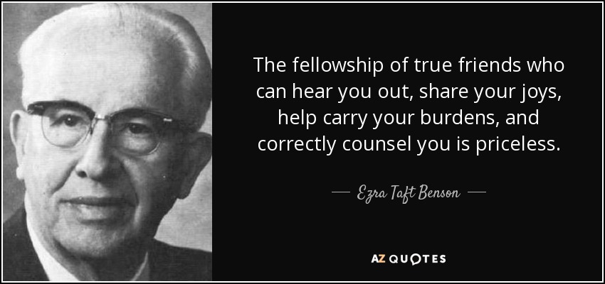 The fellowship of true friends who can hear you out, share your joys, help carry your burdens, and correctly counsel you is priceless. - Ezra Taft Benson