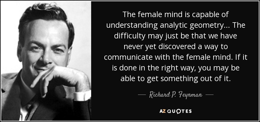 The female mind is capable of understanding analytic geometry... The difficulty may just be that we have never yet discovered a way to communicate with the female mind. If it is done in the right way, you may be able to get something out of it. - Richard P. Feynman