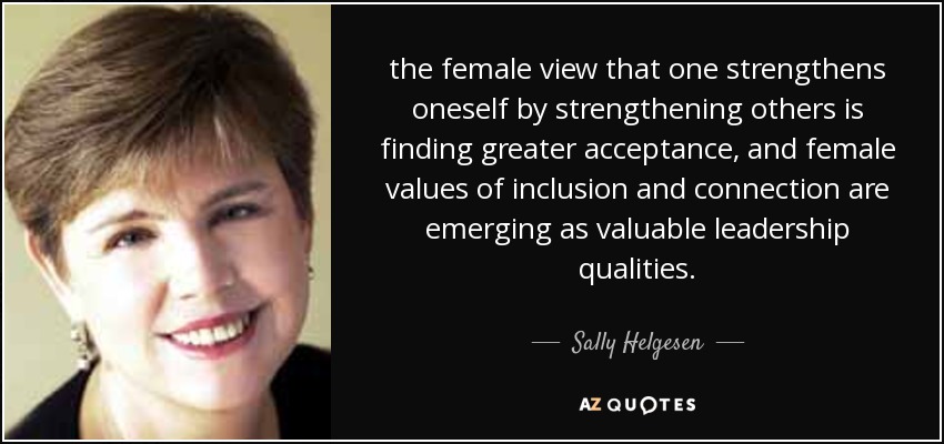 the female view that one strengthens oneself by strengthening others is finding greater acceptance, and female values of inclusion and connection are emerging as valuable leadership qualities. - Sally Helgesen