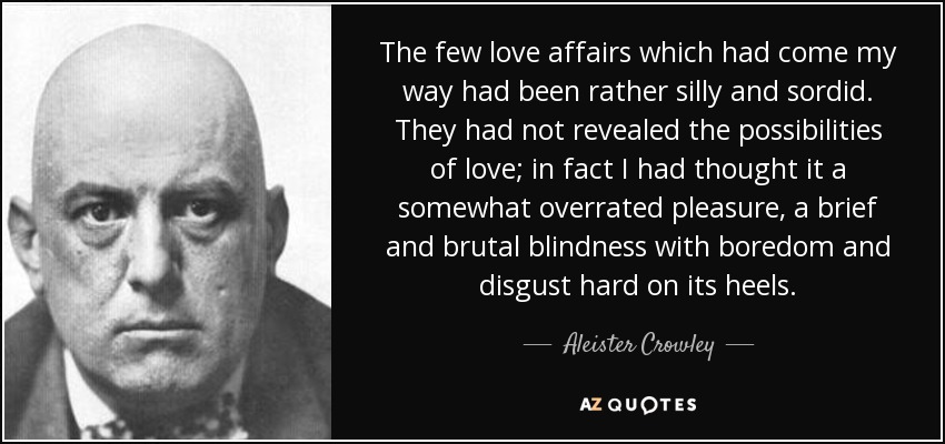 The few love affairs which had come my way had been rather silly and sordid. They had not revealed the possibilities of love; in fact I had thought it a somewhat overrated pleasure, a brief and brutal blindness with boredom and disgust hard on its heels. - Aleister Crowley