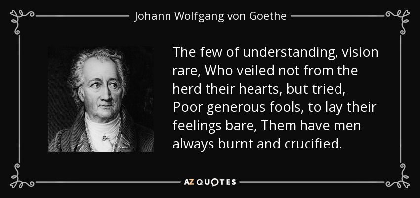 The few of understanding, vision rare, Who veiled not from the herd their hearts, but tried, Poor generous fools, to lay their feelings bare, Them have men always burnt and crucified. - Johann Wolfgang von Goethe