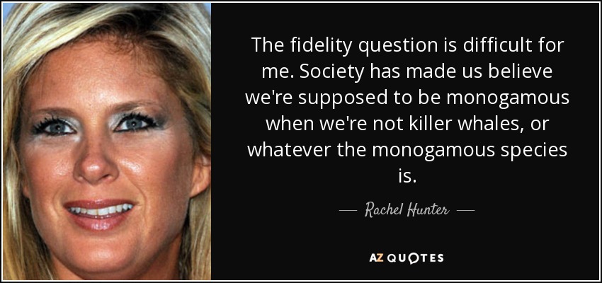 The fidelity question is difficult for me. Society has made us believe we're supposed to be monogamous when we're not killer whales, or whatever the monogamous species is. - Rachel Hunter