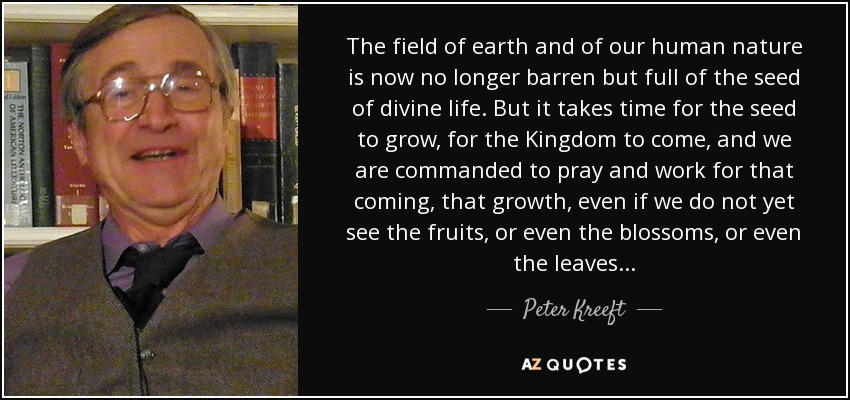 The field of earth and of our human nature is now no longer barren but full of the seed of divine life. But it takes time for the seed to grow, for the Kingdom to come, and we are commanded to pray and work for that coming, that growth, even if we do not yet see the fruits, or even the blossoms, or even the leaves... - Peter Kreeft