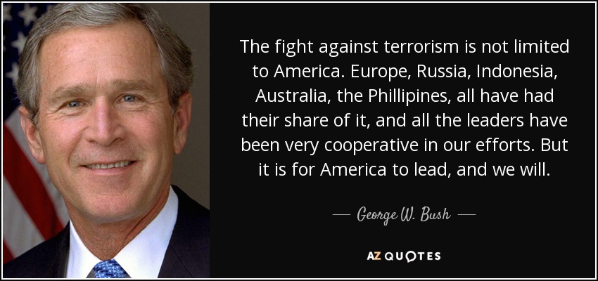 The fight against terrorism is not limited to America. Europe, Russia, Indonesia, Australia, the Phillipines, all have had their share of it, and all the leaders have been very cooperative in our efforts. But it is for America to lead, and we will. - George W. Bush
