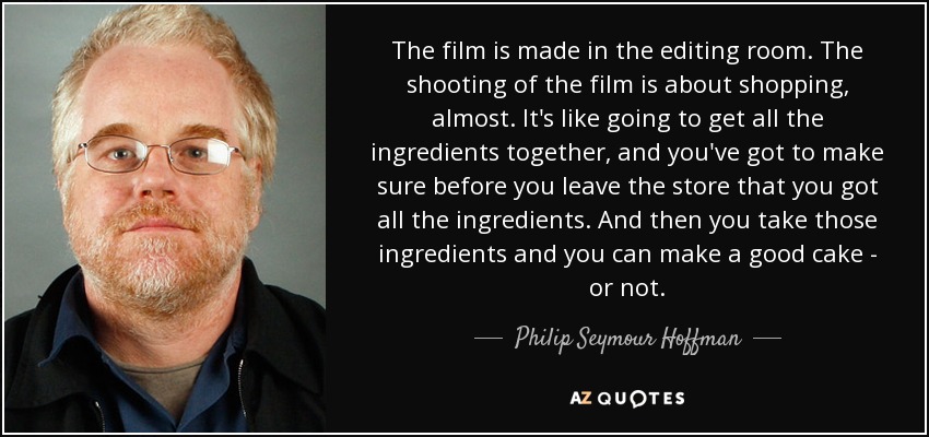The film is made in the editing room. The shooting of the film is about shopping, almost. It's like going to get all the ingredients together, and you've got to make sure before you leave the store that you got all the ingredients. And then you take those ingredients and you can make a good cake - or not. - Philip Seymour Hoffman