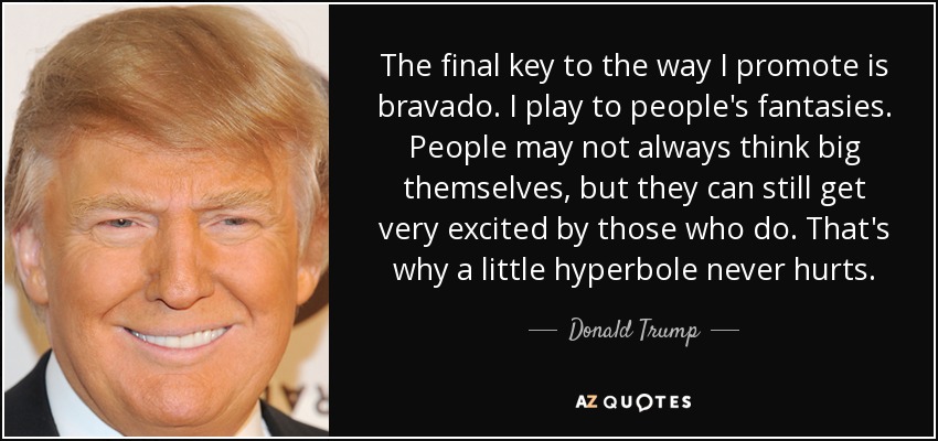 The final key to the way I promote is bravado. I play to people's fantasies. People may not always think big themselves, but they can still get very excited by those who do. That's why a little hyperbole never hurts. - Donald Trump