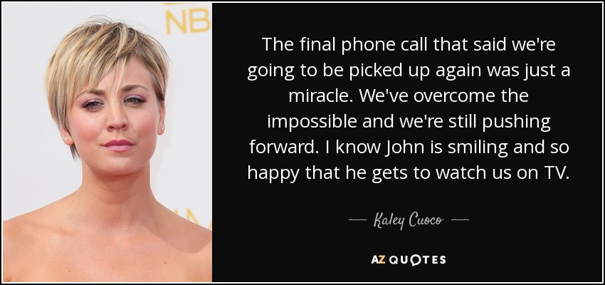 The final phone call that said we're going to be picked up again was just a miracle. We've overcome the impossible and we're still pushing forward. I know John is smiling and so happy that he gets to watch us on TV. - Kaley Cuoco