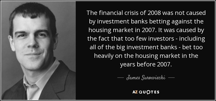 The financial crisis of 2008 was not caused by investment banks betting against the housing market in 2007. It was caused by the fact that too few investors - including all of the big investment banks - bet too heavily on the housing market in the years before 2007. - James Surowiecki