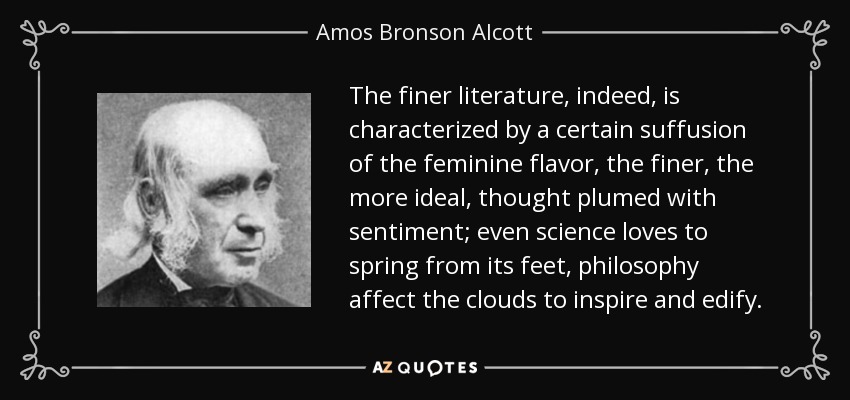 The finer literature, indeed, is characterized by a certain suffusion of the feminine flavor, the finer, the more ideal, thought plumed with sentiment; even science loves to spring from its feet, philosophy affect the clouds to inspire and edify. - Amos Bronson Alcott