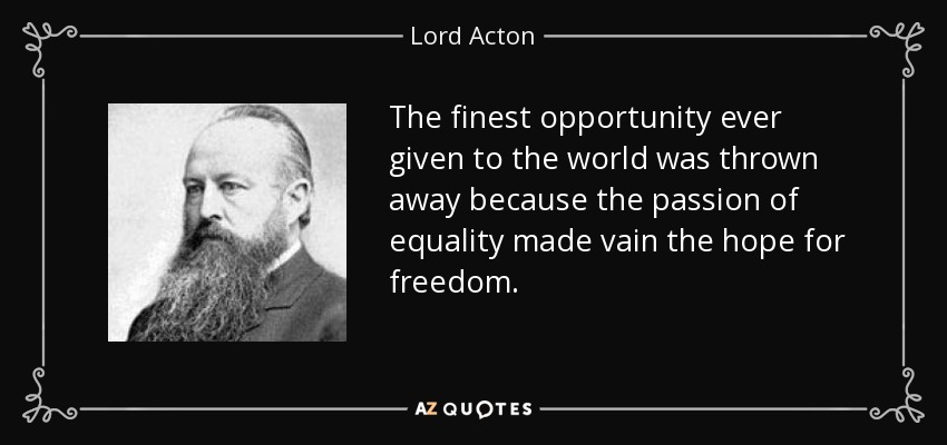 The finest opportunity ever given to the world was thrown away because the passion of equality made vain the hope for freedom. - Lord Acton