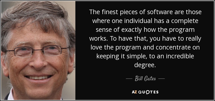 The finest pieces of software are those where one individual has a complete sense of exactly how the program works. To have that, you have to really love the program and concentrate on keeping it simple, to an incredible degree. - Bill Gates