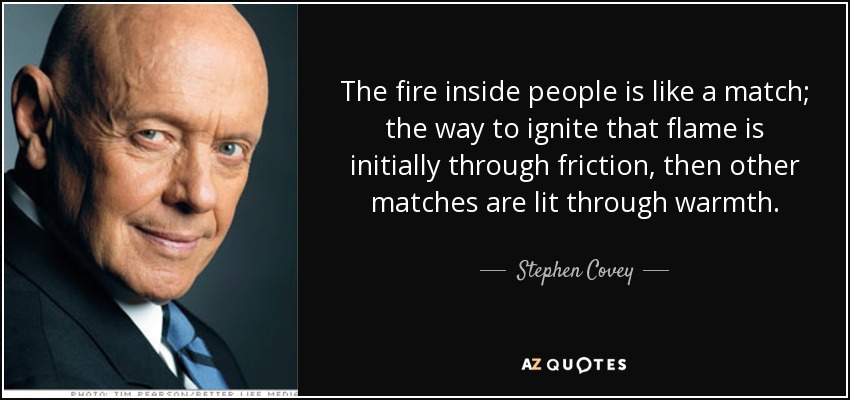 The fire inside people is like a match; the way to ignite that flame is initially through friction, then other matches are lit through warmth. - Stephen Covey