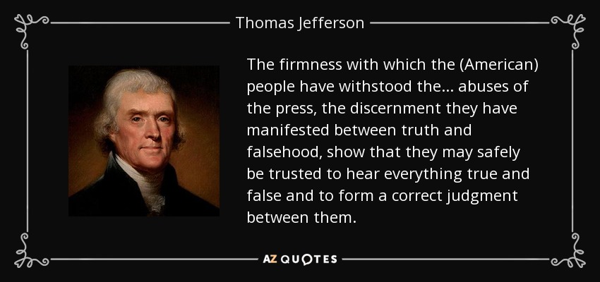 The firmness with which the (American) people have withstood the... abuses of the press, the discernment they have manifested between truth and falsehood, show that they may safely be trusted to hear everything true and false and to form a correct judgment between them. - Thomas Jefferson