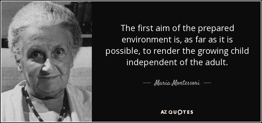 The first aim of the prepared environment is, as far as it is possible, to render the growing child independent of the adult. - Maria Montessori