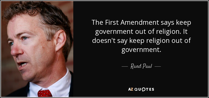 The First Amendment says keep government out of religion. It doesn't say keep religion out of government. - Rand Paul
