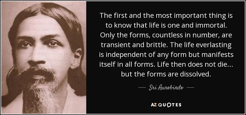 The first and the most important thing is to know that life is one and immortal. Only the forms, countless in number, are transient and brittle. The life everlasting is independent of any form but manifests itself in all forms. Life then does not die... but the forms are dissolved. - Sri Aurobindo