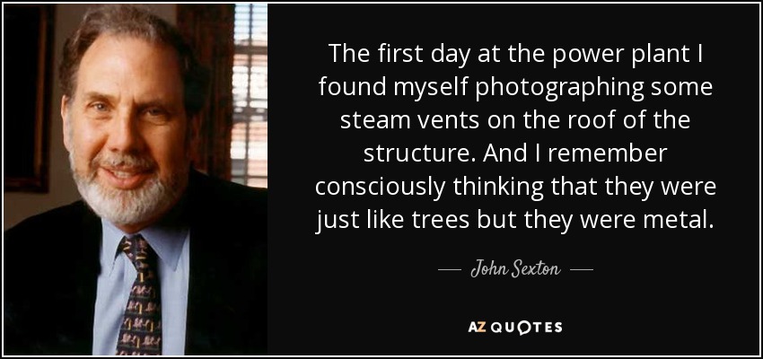 The first day at the power plant I found myself photographing some steam vents on the roof of the structure. And I remember consciously thinking that they were just like trees but they were metal. - John Sexton