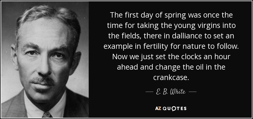 The first day of spring was once the time for taking the young virgins into the fields, there in dalliance to set an example in fertility for nature to follow. Now we just set the clocks an hour ahead and change the oil in the crankcase. - E. B. White