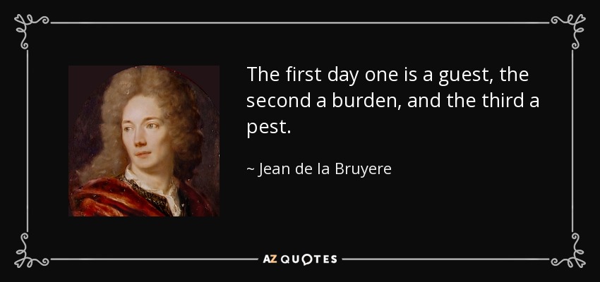 The first day one is a guest, the second a burden, and the third a pest. - Jean de la Bruyere
